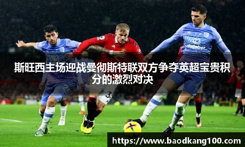 斯旺西主场迎战曼彻斯特联双方争夺英超宝贵积分的激烈对决