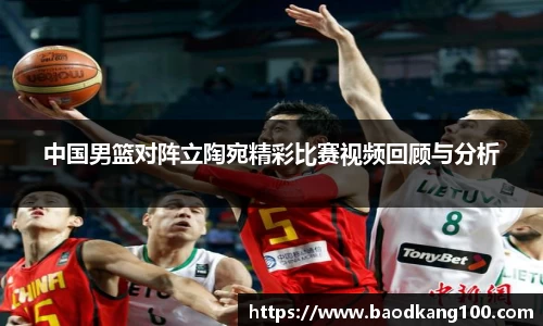 中国男篮对阵立陶宛精彩比赛视频回顾与分析